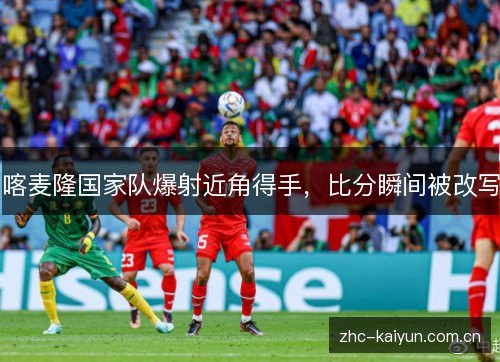 喀麦隆国家队爆射近角得手,比分瞬间被改写 喀麦隆国家队爆射近角得手,比分瞬间被改写