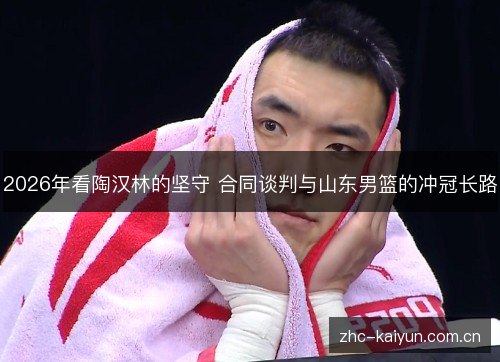 2026年看陶汉林的坚守 合同谈判与山东男篮的冲冠长路 2026年看陶汉林的坚守 合同谈判与山东男篮的冲冠长路